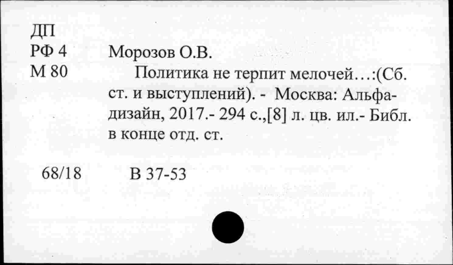 ﻿ДП РФ 4 М 80	Морозов О.В. Политика не терпит мелочей... :(Сб. ст. и выступлений). - Москва: Альфа-дизайн, 2017.- 294 с.,[8] л. цв. ил.- Библ, в конце отд. ст.
68/18	В 37-53